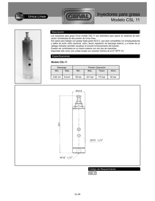 Unica Línea
                                                                  Inyectores para grasa
                                                                                  Modelo CSL 11

              Descripción
              Los inyectores para grasa Cirval modelo CSL-11 son diseñados para operar en sistemas de lubri-
              cación centralizada de alta presión de Unica línea.
              Son aptos para trabajar con grasas hasta grado NLGI 2, que sean compatibles con empaquetaduras
              y sellos de acrilo nitrilo (opcional: vitón), tienen regulación de descarga externa, y a través de un
              vástago indicador permiten visualizar el correcto funcionamiento del inyector.
              Pueden ser combinados en un mismo sistema con otro tipo de inyectores.
              Disponible sólo como una unidad simple con conexión hembra de ø1/2” NPTF (F)

               Especificaciones

              Modelo CSL-11

                    Descarga                            Presión Operación
                  Min.       Máx.         Min.         Máx.         Típico       Alivio

                0.82 cm3    8.2cm3       69 bar       241 bar      172 bar       55 bar




                                                         Código de Requerimiento
                                                         CSL 11




                                        UL-06
 