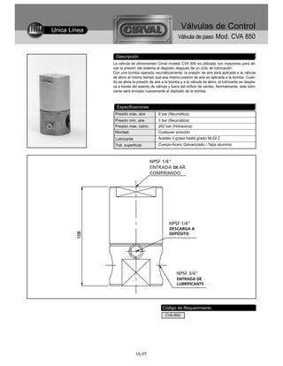 Unica Línea
                                                          Válvulas de Control
                                                        Válvula de paso Mod. CVA 850


               Descripción
              La válvula de alivio/venteo Cirval modelo CVA 850 es utilizada con inyectores para ali-
              viar la presión del sistema al depósito después de un ciclo de lubricación.
              Con una bomba operada neumáticamente, la presión de aire será aplicada a la válvula
              de alivio al mismo tiempo que esa misma presión de aire es aplicada a la bomba. Cuan-
              do se alivia la presión de aire a la bomba y a la válvula de alivio, el lubricante se despla-
              za a través del asiento de válvula y fuera del orificio de venteo. Normalmente, este lubri-
              cante será enviado nuevamente al depósito de la bomba.



                Especificaciones
               Presión máx. aire           8 bar (Neumática)
               Presión mín. aire           3 bar (Neumática)
               Presión máx. lubric.        262 bar (Hidráulica)
               Montaje                     Cualquier posición
               Lubricante                  Aceites ó grasa hasta grado NLGI 2
               Trat. superficial           Cuerpo-Acero Galvanizado / Tapa aluminio




                                              Código de Requerimiento
                                               CVA-850




                             UL-07
 