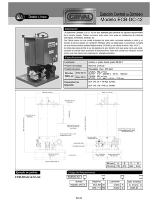 Estación Central de Bombeo
                                    Doble Línea
                                                                                                                                                                                 Modelo ECB-DC-42
                                                                                        Descripción
                                                                                      Las Estaciones Centrales ECB-DC 42 han sido diseñadas para satisfacer los rigurosos requerimientos
                                                                                      de la industria pesada. Pueden suministrar tanto aceite como grasa en instalaciones de industrias
                                                                                      siderúrgicas, cementeras, aceiteras, etc.
                                                                                      Esta Central cuenta con una unidad de bombeo de doble pistón, accionada mediante un motor y un
                                                                                      reductor de servicio pesado con ventilación. Montado sobre una sólida placa, el conjunto se completa
                                                                                      con una válvula inversora pilotada hidráulicamente (VCIR-40) y una válvula de alivio y filtro (VCAF).
                                                                                      Su sólida placa base permite el uso de depósitos de gran tamaño, tanto para grasa como para aceite,
                                                                                      brindando a la central mayor autonomía de funcionamiento. Todos ellos cuentan con indicación de nivel
                                                                                      mínimo y de nivel máximo para sistemas con rellenado automático.

                                                                                        Especificaciones
                                                                                       Lubricante                                                              Aceites o grasa hasta grado NLGI 2
                                                                                       Presión de trabajo                                                      Máxima: 250 bar
                                                                                       Presión de alivio                                                       Regulable (max: 210 bar)
                                                                                                                 Motor 50 Hz                                   CAUDAL        462 cm3/min.
                                                                                        Bomba                                                                  MOTOR         1 HP - 220/380 V. - 50 Hz. - 1420 rpm
                                                                                        BCE-J4                   Motor 60 Hz                                   CAUDAL        563 cm3/min.
                                                                                                                                                               MOTOR         1 HP - 440 V. - 60 Hz. - 1730 rpm

                                                                                       Capacidad de                                                            DEP. DGL-50 = 100 Kgs. (Grasa)
                                                                                       Deposito                                                                DEP. DAL-115 = 115 Lts. (Aceite)


                                                  ØDGL-50 = 550 mm.                                                                                                                 ØDAL-115 = 470 mm.




                                                                                       DEPOSITO DAL-115
                                                                                          (P/ACEITE)
                                                                                             330x440x160




                                DEPOSITO DGL-50
                                                                                                                                  MAX. C/DAL-115 = 2000 mm.




                                  (P/GRASA)
     MAX. C/DGL-50 = 2010 mm.




                                                                                           TABLERO DE CONTROL
                                                                                            MOD. TEC-D-9900-LGF
                                                                                               (OPCIONAL)
                                                                                                                                                                                                              MOTOR, REDUCTOR MOD. RC-30
                                                                                                                                                                                                               + ACOPLAMIENTO MOD. CU-967
                                                                                                                                                                                                                    (MOTOR-REDUCTOR)

                                                                                 ACOPLAMIENTO MOD. CU-969
                                                                                 (BOMBA-REDUCTOR)
                                                                                                                                                              BOCA DE CARGA
                                                                                                                                                               ROSCA NPSF 1/4"



                                                                                                              SALIDA Ø3/8" NPSF

                                                                                                             RETORNO Ø1/4" NPSF




                                                          VALVULA DE ALIVIO                                                                                               VALV. INVERSORA       BOMBA DE PISTONES
                                                                                              4 AGUJ. Ø17,5
                                                            MOD. VCA-F                                                                                                      MOD. VCI-R40          MOD. BCE-DJ4
                                                             B                                                                                                                              D
                                                              A                                                                                                                             C

                                                      SALIDA - ROSCA NPSF 1/4"

                                                                                                                                                                                            Modelo   A                B         C            D
                                                                                                                                                                                            DC-42-4 720              670       685          635

Ejemplo de pedido:                                                                          Código de Requerimiento
ECB-DC42-4-50-A4                                                                             ECB-DC 42

                                                                                                                Bomba                                                Depósito                    Lubricante                  Válv. Inversora
                                                                                                           462/563 cm3 4                                              DGL 50 50                      Grasa          A         S. Invers. 0
                                                                                                                                                                     DAL 115 115                     Aceite         B          VCIR-40 4



                                                                                                                 BC-02
 
