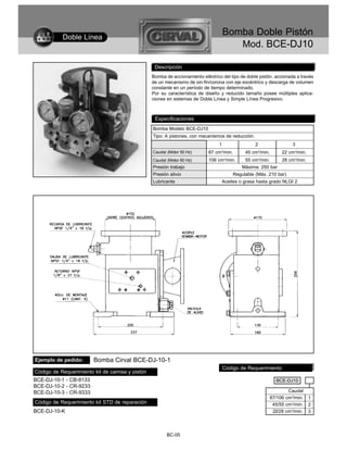 Doble Línea
                                                                                     Bomba Doble Pistón
                                                                                        Mod. BCE-DJ10

                                                  Descripción
                                                 Bomba de accionamiento eléctrico del tipo de doble pistón, accionada a través
                                                 de un mecanismo de sin-fin/corona con eje excéntrico y descarga de volumen
                                                 constante en un período de tiempo determinado.
                                                 Por su característica de diseño y reducido tamaño posee múltiples aplica-
                                                 ciones en sistemas de Doble Línea y Simple Línea Progresivo.



                                                  Especificaciones
                                                 Bomba Modelo BCE-DJ10
                                                 Tipo: A pistones, con mecanismos de reducción.
                                                                                 1                 2                  3
                                                 Caudal (Motor 50 Hz)       87 cm3/min.       45 cm3/min.        22 cm3/min.
                                                 Caudal (Motor 60 Hz)       106 cm3/min.      55 cm3/min.        28 cm3/min.
                                                 Presión trabajo                             Máxima: 250 bar
                                                 Presión alivio                          Regulable (Máx. 210 bar)
                                                 Lubricante                       Aceites o grasa hasta grado NLGI 2




Ejemplo de pedido:      Bomba Cirval BCE-DJ-10-1
                                                                                     Código de Requerimiento
Código de Requerimiento kit de camisa y pistón
BCE-DJ-10-1 - CB-9133                                                                                         BCE-DJ10
BCE-DJ-10-2 - CR-9233
BCE-DJ-10-3 - CR-9333                                                                                               Caudal
                                                                                                            87/106 cm3/min.    1
Código de Requerimiento kit STD de reparación                                                                45/55 cm3/min.    2
BCE-DJ-10-K                                                                                                  22/28 cm3/min.    3



                                                        BC-05
 