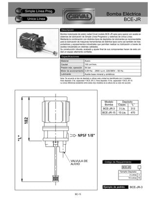 Simple Línea Prog.
                                                                              Bomba Eléctrica
 Unica Línea                                                                        BCE-JR

                      Descripción
                     Bomba motorizada de pistón radial Cirval modelo BCE-JR apta para operar con aceite en
                     sistemas de lubricación de Simple Línea Progresivo y sistemas de Unica Línea.
                     Mediante la combinación con distintos tipos de depósitos de lubricantes es recomendable
                     para la lubricación de máquinas herramientas de distintos tipos como así también de tras-
                     portadores y equipamientos industriales que permitan realizar su lubricación a través de
                     aceites industriales en distintas calidades.
                     Su construcción robusta, acabado y ajuste final de sus componentes hacen de esta uni-
                     dad un equipo altamente confiable.

                      Especificaciones
                     Material                      Acero
                     Caudal                        100 cm3/min.
                     Presión máx. operación        50 bar
                     Motor de accionamiento 0,08 Kw. - 2800 r.p.m. 220/380V. - 50 Hz.
                     Lubricante                    Aceite base mineral y sintéticos
                     Nota: De acuerdo al tipo de depósito a utilizar esta unidad es identificada con 2 modelos:
                     Para depósito 3 lts. capacidad = BCE-JR-3 / Para depósito 15 lts. capacidad = BCE-JR-15
                     La única diferencia existente entre estos dos modelos es la altura de su tubo de succión.




                                                                            Modelo              Depósito
                                                                            Bomba            Capac.    “L”
                                                                          BCE-JR-3            3 Lts.         313
                                                                         BCE-JR-15           15 Lts.         470




                                 VALVULA DE                                 Código de Requerimiento
                                 ALIVIO
                                                                                                  BCE-JR

                                                                                               Tamaño Depósito
                                                                                                       3 Litros 3
                                                                                                      15 Litros 15



                                                                           Ejemplo de pedido:              BCE-JR-3

                                       BC-13
 