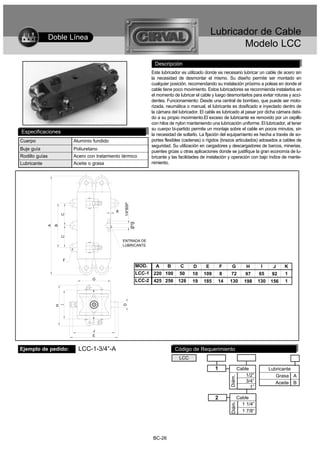 Doble Línea
                                                                                                         Lubricador de Cable
                                                                                                                Modelo LCC
                                                                         Descripción
                                                                        Este lubricador es utilizado donde es necesario lubricar un cable de acero sin
                                                                        la necesidad de desmontar el mismo. Su diseño permite ser montado en
                                                                        cualquier posición, recomendando su instalación próximo a poleas en donde el
                                                                        cable tiene poco movimiento. Estos lubricadores se reconmienda instalarlos en
                                                                        el momento de lubricar el cable y luego desmontarlos para evitar roturas y acci-
                                                                        dentes. Funcionamiento: Desde una central de bombeo, que puede ser moto-
                                                                        rizada, neumática o manual, el lubricante es dosificado e inyectado dentro de
                                                                        la cámara del lubricador. El cable es lubricado al pasar por dicha cámara debi-
                                                                        do a su propio movimiento.El exceso de lubricante es removido por un cepillo
                                                                        con hilos de nylon manteniendo una lubricación uniforme. El lubricador, al tener
                                                                        su cuerpo bi-partido permite un montaje sobre el cable en pocos minutos, sin
Especificaciones                                                        la necesidad de soltarlo. La fijación del equipamiento es hecha a través de so-
Cuerpo                   Aluminio fundido                               portes flexibles (cadenas) o rígidos (brazos articulados) adosados a cables de
                                                                        seguridad. Su utilización en cargadores y descargadores de barcos, minerias,
Buje guía                Poliuretano
                                                                        puentes grúas u otras aplicaciones donde se justifique la gran economía de lu-
Rodillo guías            Acero con tratamiento térmico                  bricante y las facilidades de instalación y operación con bajo índice de mante-
Lubricante               Aceite o grasa                                 nimiento.
                                                1/4''BSP




                                            K
                     C




                                                           Ø19
             A
                 B
                     C




                                                ENTRADA DE
                                                LUBRICANTE



                     F
                                                                 MOD.   A   B          C      D      E        F    G          H       I     J    K
                                                                 LCC-1 220 100        50     10    109        8   72          97     65     92   1
                                 G                               LCC-2 425 256        128    19    185     14     130        198     130   156   1
                                                D
                 H




                                 J
                                 E


Ejemplo de pedido:         LCC-1-3/4”-A                                             Código de Requerimiento
                                                                                      LCC

                                                                                                          1               Cable            Lubricante
                                                                                                                              1/2”            Grasa A
                                                                                                                  Diám.




                                                                                                                              3/4”            Aceite B
                                                                                                                                1”

                                                                                                          2               Cable
                                                                                                                            1 1/4”
                                                                                                                  Diám.




                                                                                                                            1 7/8”




                                                                        BC-26
 