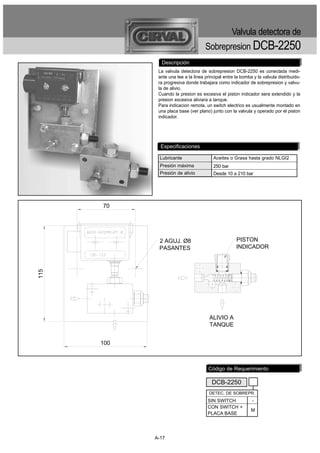 Valvula detectora de
                                     Sobrepresion DCB-2250
              Descripción
             La valvula detectora de sobrepresion DCB-2250 es conectada medi-
             ante una tee a la linea principal entre la bomba y la valvula distribuido-
             ra progresiva donde trabajara como indicador de sobrepresion y valvu-
             la de alivio.
             Cuando la presion es excesiva el piston indicador sera extendido y la
             presion excesiva aliviara a tanque.
             Para indicacion remota, un switch electrico es usualmente montado en
             una placa base (ver plano) junto con la valvula y operado por el piston
             indicador.




              Especificaciones

              Lubricante                 Aceites o Grasa hasta grado NLGI2
              Presión máxima             250 bar
              Presión de alivio          Desde 10 a 210 bar




      70




             2 AGUJ. Ø8                              PISTON
             PASANTES                                INDICADOR
115




                                       ALIVIO A
                                       TANQUE


      100



                                       Código de Requerimiento

                                        DCB-2250
                                       DETEC. DE SOBREPR.
                                      SIN SWITCH             -
                                      CON SWITCH +
                                                             M
                                      PLACA BASE




            A-17
 