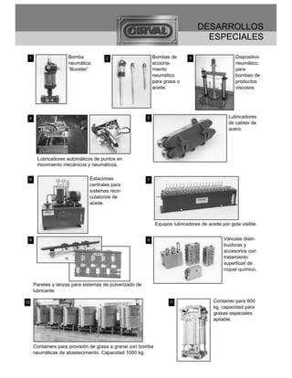 DESARROLLOS
                                                                                   ESPECIALES

 1                  Bomba            2                      Bombas de        3                    Dispositivo
                    neumática                               acciona-                              neumático
                    “Booster”                               miento                                para
                                                            neumático                             bombeo de
                                                            para grasa o                          productos
                                                            aceite.                               viscosos.




 4                                                      5                                      Lubricadores
                                                                                               de cables de
                                                                                               acero.




      Lubricadores automáticos de puntos en
      movimiento mecánicos y neumáticos.


 6                            Estaciones                7
                              centrales para
                              sistemas recir-
                              culatorios de
                              aceite.



                                                             Equipos lubricadores de aceite por gota visible.


 8                                                      9                                    Válvulas distri-
                                                                                             buidoras y
                                                                                             accesorios con
                                                                                             tratamiento
                                                                                             superficial de
                                                                                             níquel químico.


     Paneles y lanzas para sistemas de pulverizado de
     lubricante.

10                                                                 11                   Container para 600
                                                                                        kg. capacidad para
                                                                                        grasas especiales
                                                                                        apilable.




     Containers para provisión de grasa a granel con bomba
     neumáticas de abastecimiento. Capacidad 1000 kg.
 