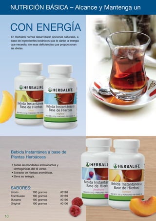 NUTRICIÓN BÁSICA – Alcance y Mantenga un 	


     CON ENERGÍA
     En Herbalife hemos desarrollado opciones naturales, a
     base de ingredientes botánicos que le darán la energía
     que necesita, sin esas deficiencias que proporcionan
     las dietas.




     Bebida Instantánea a base de
     Plantas Herbáceas
     •	Todas las bondades antioxidantes y
       termogénicas del té verde.
     •	Extracto de hierbas aromáticas.
     •	Eleva su energía.



     Sabores:
     Limón	           100   gramos		        #0188
     Frambuesa	       100   gramos		        #0189
     Durazno	         100   gramos		        #0190
     Original	        100   gramos		        #0106



10
 