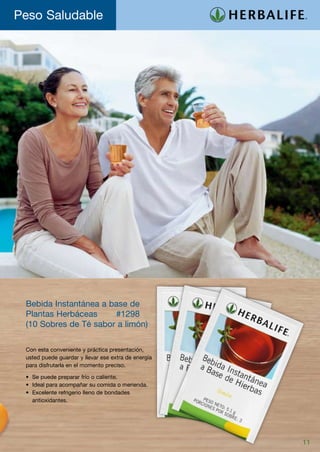 Peso Saludable




 Bebida Instantánea a base de
 Plantas Herbáceas 	   #1298
 (10 Sobres de Té sabor a limón)

 Con esta conveniente y práctica presentación,
 usted puede guardar y llevar ese extra de energía
 para disfrutarla en el momento preciso.

 •	   Se puede preparar frío o caliente.
 •	   Ideal para acompañar su comida o merienda.
 •	   Excelente refrigerio lleno de bondades
 	    antioxidantes.




                                                     11
 