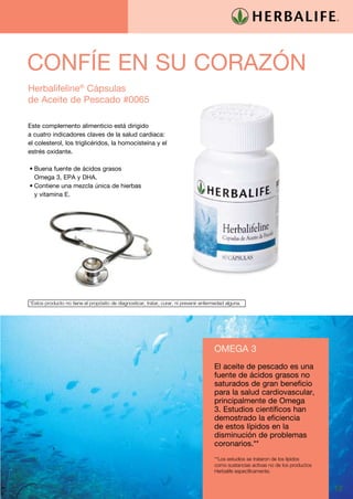 CONFÍE EN SU CORAZÓN
Herbalifeline® Cápsulas
de Aceite de Pescado #0065

Este complemento alimenticio está dirigido
a cuatro indicadores claves de la salud cardiaca:
el colesterol, los triglicéridos, la homocisteína y el
estrés oxidante.

•	Buena fuente de ácidos grasos
  Omega 3, EPA y DHA.
•	Contiene una mezcla única de hierbas
  y vitamina E.




*Estos producto no tiene el propósito de diagnosticar, tratar, curar, ni prevenir enfermedad alguna.




                                                                                       OMEGA 3
                                                                                       El aceite de pescado es una
                                                                                       fuente de ácidos grasos no
                                                                                       saturados de gran beneficio
                                                                                       para la salud cardiovascular,
                                                                                       principalmente de Omega
                                                                                       3. Estudios científicos han
                                                                                       demostrado la eficiencia
                                                                                       de estos lípidos en la
                                                                                       disminución de problemas
                                                                                       coronarios.**
                                                                                       **Los estudios se trataron de los lípidos
                                                                                       como sustancias activas no de los productos
                                                                                       Herbalife específicamente.


                                                                                                                                     13
 