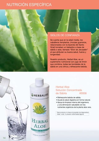 NUTRICIÓN ESPECÍFICA




                        Siglos de confianza
                        Se cuenta que en la edad media, los
                        caballeros templarios, (monjes guerreros,
                        relacionados con la leyenda del Santo
                        Grial) tomaban un bebedizo a base de
                        sábila o aloe, llamado “Elixir de Jerusalén”
                        al que atribuían su buena salud, fuerza y
                        longevidad.

                        Nuestro producto, Herbal Aloe, es un
                        suplemento nutricional con jugo de limón
                        que combina, todas las bondades de la
                        sábila en una cítrica y refrescante bebida.




                              Herbal Aloe
                              Solución Concentrada
                              de Sábila	  	     #0006
                              •	Refrescante bebida de sábila.
                              •	Ayuda la salud digestiva en forma natural.
                              •	Apoya la limpieza interna del organismo
                                y una eliminación saludable con los
                                nutrientes orgánicos de la planta aloe vera.

                              	 Este producto no tiene el propósito de diagnosticar,
                              	 tratar, curar, ni prevenir enfermedad alguna.




14
 