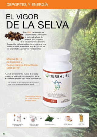 DEPORTES Y ENERGÍA


     EL VIGOR
     DE LA SELVA            El té NRG® de Herbalife, es
                               un estimulante y refrescante
                               té elaborado a base de
                              guaraná, fruto originario
                        de la selva amazónica brasilera.
     Sus semillas (del guaraná) contienen guaraína, una
     sustancia similar a la cafeína, muy reconocida por
     sus propiedades vigorizantes y energizantes.




     Mezcla de Té
     de Guaraná y
     Pekoe Naranja Instantáneo
     NRG	#0102

 •	Ayuda a mantener los niveles de energía.
 •	Apoya el estado de concentración y alerta.
 •	Excelente refrigerio para tomar durante el día.

     	 Este producto no tiene el propósito de diagnosticar,
     	 tratar, curar, ni prevenir enfermedad alguna.




                                   Thermojetics Mezcla
                                   de Té de Guaraná y
                                   Naranja Pekoe




             Media cucharadita             200 ml de agua     Ramito de menta   NRG® Caliente   NRG® Frío
               de NRG® Té                   caliente o fría




16
 