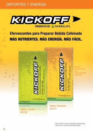 DEPORTES Y ENERGÍA




                          PRODUCTO DE

      Efervescentes para Preparar Bebida Cafeinada
      Más nutrientes. Más energía. Más fácil.




                                                                          Kickoff®
                                                                          Efervescentes
                                                                          para
                                                                          Prepara Bebida
                                                                          Cafeinada




                                    Sabor Naranja
            Sabor Limón             #3151
            #3152



                                        	 Este producto no tiene el propósito de diagnosticar,
                                        	 tratar, curar, ni prevenir enfermedad alguna.


18
 