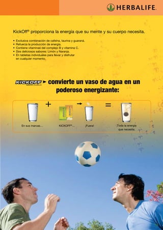 KickOff® proporciona la energía que su mente y su cuerpo necesita.

•	 Exclusiva combinación de cafeína, taurina y guaraná.
•	 Refuerza la producción de energía.
•	 Contiene vitaminas del complejo B y vitamina C.
•	 Dos deliciosos sabores: Limón y Naranja.
•	 En tabletas individuales para llevar y disfrutar
   en cualquier momento.




    	      PRODUCTO DE
                          convierte un vaso de agua en un
                            poderoso energizante:




        En sus marcas…             KICKOFF®…              ¡Fuera!   Toda la energía
                                                                     que necesita.




                                                                                      19
 