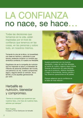 LA CONFIANZA
    no nace, se hace…
    Todas las decisiones que
    tomamos en la vida, están
    inspiradas por el nivel de
    confianza que tenemos en las
    cosas, en las personas y sobre
    todo, en nosotros mismos.

    Tomando la ruta de la ética y la honestidad,
    con base en hechos y valorando lo que
    somos, podemos construir un nombre que
    simbolice confianza. El nuestro es Herbalife.
                                                     Nuestra publicidad son los buenos
    Orgullosos de ser la compañía de nutrición       resultados. Luego de casi tres décadas,
    que ha mejorado la salud y el bienestar de       la fuente de nuestro negocio sigue intacta.
    millones de personas alrededor del mundo,        Gracias al testimonio de cada persona
    una persona a la vez, nuestro compromiso         que usa el producto, obtiene resultados
    sigue y seguirá siendo la nutrición, de su       y luego lo recomienda, hemos crecido y
    familia y la de aquellas generaciones            hoy tenemos operaciones en 66 países.
    por venir.
                                                     Porque sabemos que la confianza es
                                                     la base de toda relación…


    Herbalife es
    nutrición, bienestar
    y compromiso.
    “Somos la compañía que queremos que
    nuestros hijos, y los hijos de nuestros hijos,
    admiren por siempre” .


    Mark Hughes,
    Fundador y Primer Distribuidor de Herbalife


2
 