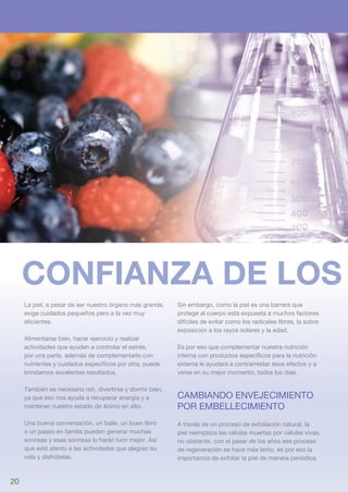 Confianza de los
     La piel, a pesar de ser nuestro órgano más grande,     Sin embargo, como la piel es una barrera que
     exige cuidados pequeños pero a la vez muy              protege al cuerpo está expuesta a muchos factores
     eficientes.                                            difíciles de evitar como los radicales libres, la sobre
                                                            exposición a los rayos solares y la edad.
     Alimentarse bien, hacer ejercicio y realizar
     actividades que ayuden a controlar el estrés,          Es por eso que complementar nuestra nutrición
     por una parte, además de complementarlo con            interna con productos específicos para la nutrición
     nutrientes y cuidados específicos por otra, puede      externa le ayudará a contrarrestar esos efectos y a
     brindarnos excelentes resultados.                      verse en su mejor momento, todos los días.

     También es necesario reír, divertirse y dormir bien,
     ya que eso nos ayuda a recuperar energía y a           Cambiando envejecimiento 
     mantener nuestro estado de ánimo en alto.              por embellecimiento
     Una buena conversación, un baile, un buen libro        A través de un proceso de exfoliación natural, la
     o un paseo en familia pueden generar muchas            piel reemplaza las células muertas por células vivas,
     sonrisas y esas sonrisas lo harán lucir mejor. Así     no obstante, con el pasar de los años ese proceso
     que esté atento a las actividades que alegran su       de regeneración se hace más lento, es por eso la
     vida y disfrútelas.                                    importancia de exfoliar la piel de manera periódica.


20
 