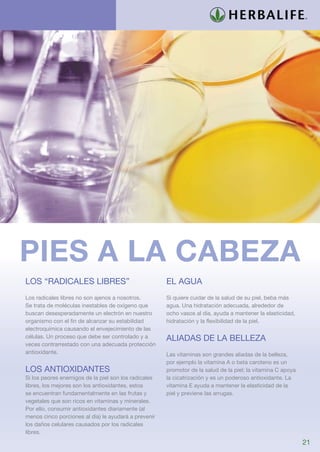 pies a la cabeza
Los “radicales libres”                                El agua
Los radicales libres no son ajenos a nosotros.        Si quiere cuidar de la salud de su piel, beba más
Se trata de moléculas inestables de oxígeno que       agua. Una hidratación adecuada, alrededor de
buscan desesperadamente un electrón en nuestro        ocho vasos al día, ayuda a mantener la elasticidad,
organismo con el fin de alcanzar su estabilidad       hidratación y la flexibilidad de la piel.
electroquímica causando el envejecimiento de las
células. Un proceso que debe ser controlado y a       Aliadas de la belleza
veces contrarrestado con una adecuada protección
antioxidante.                                         Las vitaminas son grandes aliadas de la belleza,
                                                      por ejemplo la vitamina A o beta caroteno es un
Los antioxidantes                                     promotor de la salud de la piel; la vitamina C apoya
Si los peores enemigos de la piel son los radicales   la cicatrización y es un poderoso antioxidante. La
libres, los mejores son los antioxidantes, estos      vitamina E ayuda a mantener la elasticidad de la
se encuentran fundamentalmente en las frutas y        piel y previene las arrugas.
vegetales que son ricos en vitaminas y minerales.
Por ello, consumir antioxidantes diariamente (al
menos cinco porciones al día) le ayudará a prevenir
los daños celulares causados por los radicales
libres.
                                                                                                             21
 