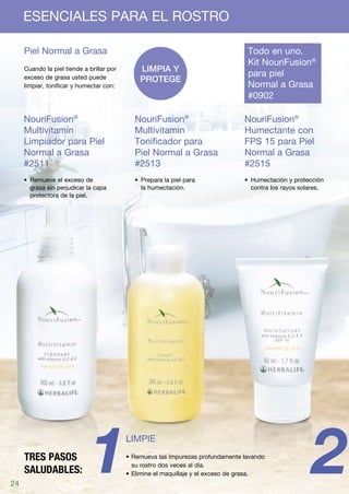 ESENCIALES PARA EL ROSTRO

     Piel Normal a Grasa	                                                         Todo en uno.
                                                                                  Kit NouriFusion®
     Cuando la piel tiende a brillar por       Limpia y
     exceso de grasa usted puede                                                  para piel
                                               protege
     limpiar, tonificar y humectar con:                                           Normal a Grasa	
                                                                                  #0902

     NouriFusion®                            NouriFusion®                        NouriFusion®
     Multivitamin                            Multivitamin                        Humectante con
     Limpiador para Piel                     Tonificador para                    FPS 15 para Piel
     Normal a Grasa                          Piel Normal a Grasa                 Normal a Grasa
     #2511                                   #2513                               #2515
     •	 Remueve el exceso de                 •	 Prepara la piel para             •	 Humectación y protección
        grasa sin perjudicar la capa            la humectación.                     contra los rayos solares.
        protectora de la piel.




24
     TRES PASOS
     SALUDABLES:              1            LIMPIE
                                           •	Remueva las impurezas profundamente lavando
                                             su rostro dos veces al día.
                                           •	Elimine el maquillaje y el exceso de grasa.                 2
 