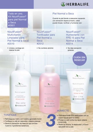 Todo en uno.                                                Piel Normal a Seca
      Kit NouriFusion®
                                                                  Cuando la piel tiende a resecarse causando
      para piel Normal                                            una sensación áspera al tacto, usted
      a Seca	                                                     puede limpiar, tonificar y humectar con:
      #0901

     NouriFusion®                            NouriFusion®                          NouriFusion®
     Multivitamin                            Tonificador para                      Humectante con
     Limpiador para                          Piel Normal a                         FPS 15 para Piel
     Piel Normal a Seca	                     Seca                                  Normal a Seca
     #2510                                   #2512                                 #2514
     •	 Limpia y protege sin                 •	 No contiene alcohol.               •	 No deja sensación
        resecar la piel.                                                              grasosa.



                                                                                              Cuida sin
                                                                                              resecar




                                                                       HUMECTE




                                                          3
TONIFIQUE                                                              •	Controle el brillo o la resequedad con un
                                                                         toque natural para su rostro.
•	Refresque su rostro con nuestra agradable loción
                                                                       •	Proteja su piel contra los rayos solares
•	Tonifique su piel sin resecarla o dejarla grasosa.
                                                                         (UVA/UVB)
•	Sienta la sensación de frescura que brindan
                                                                       •	Realce la tersura, la elasticidad y el tono
  nuestros ingredientes botánicos.
                                                                         saludable de su piel.
                                                                                                                   25
 