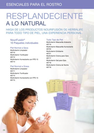 ESENCIALES PARA EL ROSTRO


     RESPLANDECIENTE
     A LO NATURAL
     Haga de los productos NouriFusión de Herbalife
     para todo tipo de piel, una experiencia personal.

       NouriFusión®                         Todo Tipo de Piel
                                            Multivitamin   Mascarilla Aclarante
       10 Paquetes individuales 	
                                            #0719
                                            Multivitamin   Mascarilla Humectante
       Piel Normal a Seca
                                            #0720
       Multivitamin Limpiador
                                            Multivitamin   Exfoliante
       #0710
                                            #0721
       Multivitamin Tonificador
                                            Multivitamin   Crema para Ojos	
       #0712
                                            #0717
       Multivitamin Humectante con FPS 15
                                            Multivitamin   Gel para Ojos
       #0714
                                            #0718
                                            Multivitamin   Crema de Noche	
       Piel Normal a Grasa                  #0716
       Multivitamin Limpiador
       #0711
       Multivitamin Tonificador
       #0713
       Multivitamin Humectante con FPS 15
       #0715




26
 