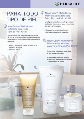 Para Todo                                           2 NouriFusion® Multivitamin
                                                       Máscara Aclaradora para

 Tipo de Piel                                          Todo Tipo de Piel	 #2519
                                                       Una ligera mascarilla de arcilla que ayuda
                                                       a absorber el exceso de grasa e impurezas
1 NouriFusion® Multivitamin                            del rostro sin resecarlo.

  Exfoliante para Todo                                 •	Realza el tono natural de la piel.
  Tipo de Piel	 #2521 	                                •	Limpia profundamente los poros.

  Este exfoliante con cera de abejas y gránulos
  de jojoba, zarzamora y fresa remueve las células
  muertas de su rostro brindándole una apariencia
  renovada.
                                                       3 NouriFusion® Multivitamin
                                                          Máscara Humectante			
  •	Ayuda a eliminar las células muertas de la            para Todo Tipo de Piel #2520		
    superficie de la piel.
  •	Revitaliza el cutis.
                                                          Proporciona hidratación profunda a
                                                          la piel seca y maltratada.

                                                          •	Suaviza y acondiciona el cutis.
                                                          •	Reduce la resequedad y promueve
                                                            la elasticidad de la piel.



                                           2

                    1




                                                                                              3




                                                                                                    27
 