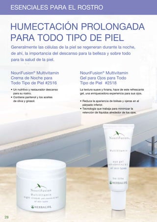 ESENCIALES PARA EL ROSTRO


     Humectación prolongada
     para todo tipo de piel
     Generalmente las células de la piel se regeneran durante la noche,
     de ahí, la importancia del descanso para la belleza y sobre todo
     para la salud de la piel.


     NouriFusion® Multivitamin               NouriFusion® Multivitamin
     Crema de Noche para                     Gel para Ojos para Todo
     Todo Tipo de Piel #2516                 Tipo de Piel	 #2518
     •	Un nutritivo y restaurador descanso   La textura suave y liviana, hace de este refrescante
       para su rostro.                       gel, una enriquecedora experiencia para sus ojos.
     •	Contiene pantenol y los aceites
       de oliva y girasol.                   •	Reduce la apariencia de bolsas y ojeras en el
                                               párpado inferior.
                                             •	Tecnología que trabaja para minimizar la
                                               retención de líquidos alrededor de los ojos.




28
 
