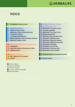 ÍNDICE


2. La Confianza no nace, se hace.                      20. Confianza de los pies a la cabeza
                                                       22. Esenciales para el rostro
4.    Alternativas saludables                          24. NouriFusion® Piel normal a grasa
6.    Proteína de Buena Fuente                         24. Tres pasos saludables
7.    Mezcla para Preparar Bebida Nutricional          25. NouriFusion® Piel normal a seca
8.    F3 Alimento Proteínico                           26. Muestras NouriFusion®
9.    F3 Complejo Multivitamínico                      27. NouriFusion® para todo tipo de piel
10.   Bebida Instantánea a Base de Plantas Herbáceas   27. NouriFusion® Exfoliante Facial	
11.   Sobres de Té sabor a Limón                       27. NouriFusion® Mascarilla Aclarante
                                                       27. NouriFusion® Mascarilla Humectante
12.   Salud cardiovascular, una preocupación global    28. Humectación Prolongada
13.   Herbalifeline®                                   28. NouriFusion® Gel para Ojos
14.   Herbal Aloe Solución Concentrada de Sábila       28. NouriFusion® Crema para Ojos
15.   Tabletas de Fibra                                29. NouriFusion® Crema de Noche

16. Deportes y Energía                                 30. La ciencia detrás de los productos Herbalife
16. NRG –Mezcla de Té de Guaraná
18. KickOff®                                           32. De buen corazón


 Nutrición Básica
 Nutrición Específica
 Deporte y Energía
 La ciencia detrás de Herbalife
 Nutrición Externa




                                                                                                          3
 
