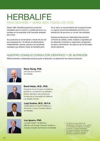 HERBALIFE
     Para sentirse y verse bien todos los días
     Desde 1980, Herbalife proporciona productos                 de su vida y su recomendación les ha proporcionado
     saludables para la nutrición y cuidado personal y su        un negocio que brinda estabilidad económica y la
     prestigio se ha expandido a 66 mercados alrededor           satisfacción de promover un mundo más saludable.
     del mundo.
                                                                 Nuestros productos son elaborados bajo estrictos
     Sus productos se comercializan a través de una red          controles de calidad y están avalados y regulados por
     que sobrepasa los 1.8 millones de Distribuidores            los diferentes ministerios y organismos competentes
     Independientes, quienes, gracias a los excelentes           de salud y alimentación, de cada uno de los 66 países
     resultados que obtienen hacen de Herbalife parte            donde operamos.



     Nuestro Consejo Consultor Científico y de Nutrición
     Mentes brillantes y destacados doctores guían el desarrollo y la elaboración de nuestros productos.




                           Steve Henig, PhD.
                           Jefe Ejecutivo Científico
                           de Herbalife.




                           David Heber, M.D., PhD.
                           Presidente de los Consejos Consultores
                           Científicos y de Nutrición de Herbalife y
                           Director del Centro para la Nutrición
                           Humana de la Universidad de California
                           Los Ángeles (UCLA)*.

                           Luigi Gratton, M.D., M.P.H.
                           Vicepresidente de Asuntos Médicos y
                           Educación y Grupo Consultor Médico
                           de Herbalife.




                           Lou Ignarro, PhD.
                           Laureado Nobel** de Medicina,                           *	 Los títulos son para efectos de
                           Miembro del Consejo Consultor Científico y              	 identificación únicamente. Como política
                                                                                   	 la Universidad de California no endosa
                           Consejo Consultor de Nutrición de Herbalife.            	 productos o servicios específicos.
                                                                                   **	 a Fundación Nóbel no está afilada a
                                                                                      L
                                                                                   	 Herbalife y no examina, aprueba ni
                                                                                   	 endosa los productos Herbalife.


30
 