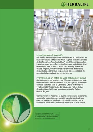 Investigación e Innovación
   Por medio de investigaciones continuas en el Laboratorio de
   Nutrición Celular y Molecular Mark Hughes en la Universidad
   de California Los Ángeles (UCLA)*; en el Centro Nacional de
   Investigaciones sobre Productos Naturales en la Universidad
   de Missisipi y en nuestro Centro de Ciencia y Productos
   en Los Ángeles, desarrollamos suplementos dietéticos y
   de cuidado personal que responden a las necesidades de
   nutrición balanceada de los consumidores.

   Promovemos un estilo de vida saludable y activo
   Herbalife patrocina alrededor de 65 eventos deportivos y de
   condición física alrededor del mundo, incluyendo maratones,
   carreras y atletas, y es la Compañía Oficial de Nutrición
   y Patrocinador Presentador del equipo de Fútbol de las
   Grandes Ligas (MLS, por sus siglas en inglés) Galaxy
   de Los Ángeles.

   Con la misión de hacer de la buena nutrición una experiencia
   personal y placentera, en Herbalife usted encontrará uno
   o varios productos que le proporcionarán satisfacción y
   excelentes resultados, productos en los que puede confiar.




*	 Los títulos son para efectos de
	 identificación únicamente. Como política
	 la Universidad de California no endosa
	 productos o servicios específicos.




                                                                  31
 