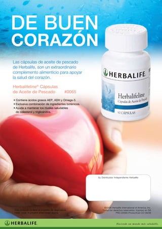 De buen
corazón
Las cápsulas de aceite de pescado
de Herbalife, son un extraordinario
complemento alimenticio para apoyar
la salud del corazón.

Herbalifeline® Cápsulas
de Aceite de Pescado	                              #0065
• Contiene ácidos grasos AEP, ADH y Omega-3.
•	Exclusiva combinación de ingredientes botánicos.
•	Ayuda a mantener los niveles saludables
  de colesterol y triglicéridos.




                                                           Su Distribuidor Independiente Herbalife:




                                                                ©2008 Herbalife International of America, Inc.
	 Este producto no tiene el propósito de diagnosticar,         Todos los derechos reservados. Impreso en SA
	 tratar, curar, ni prevenir enfermedad alguna.                            PRD-20095-ProductCat-CO 09/08




                                                                             Haciendo un mundo más saludable.
 