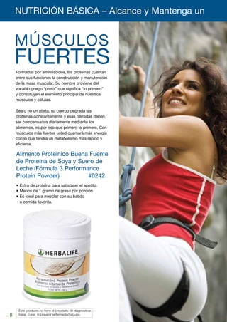 NUTRICIÓN BÁSICA – Alcance y Mantenga un 	


    MÚSCULOS
    FUERTES
    Formadas por aminoácidos, las proteínas cuentan
    entre sus funciones la construcción y manutención
    de la masa muscular. Su nombre proviene del
    vocablo griego “proto” que significa “lo primero”
    y constituyen el elemento principal de nuestros
    músculos y células.

    Sea o no un atleta, su cuerpo degrada las
    proteínas constantemente y esas pérdidas deben
    ser compensadas diariamente mediante los
    alimentos, es por eso que primero lo primero. Con
    músculos más fuertes usted quemará más energía
    con lo que tendrá un metabolismo más rápido y
    eficiente.

    Alimento Proteínico Buena Fuente
    de Proteína de Soya y Suero de
    Leche	(Fórmula 3 Performance
    Protein Powder)	    	    #0242
    •	Extra de proteína para satisfacer el apetito.
    •	Menos de 1 gramo de grasa por porción.
    •	Es ideal para mezclar con su batido
      o comida favorita.




    	 Este producto no tiene el propósito de diagnosticar,
8
8   	 tratar, curar, ni prevenir enfermedad alguna.
 