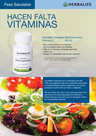 Peso Saludable


 HACEN FALTA
 VITAMINAS
                 Herbalife Complejo Multivitamínico
                 Fórmula 2	 	       #3122
                 •	Una práctica manera de compensar
                   las necesidades diarias de nutrientes.
                 •	Más de 20 vitaminas y minerales esenciales
                   para la vida.
                 •	Ayuda al funcionamiento general del organismo.

                   	 Este producto no tiene el propósito de diagnosticar,
                   	 tratar, curar, ni prevenir enfermedad alguna.




                   La palabra vitaminas es un derivado del latín
                   VITA, que significa vida; son nutrientes esenciales
                   e imprescindibles para el organismo y su fuente
                   principal proviene de las frutas y vegetales.

                   Así que basta con que no se consuman las cinco
                   porciones mínimas requeridas de verduras o
                   frutas frescas al día para que no se logren cubrir
                   las necesidades básicas.




                                                                            9
 