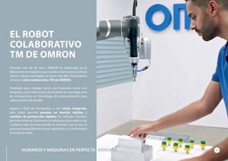 Durante más de 85 años, OMRON ha destacado en la
fabricacióndemáquinasqueayudanaloshumanos.Ahora
vamos a llevar ese legado un paso más allá. Presentamos
el nuevo robot colaborativo TM de OMRON.
Diseñado para trabajar tanto con humanos como con
máquinas, este robot es la más reciente de una larga serie
de innovaciones en tecnología de automatización para
aplicaciones industriales.
Seguro y fácil de transportar, y con visión integrada,
este robot permite puestas en marcha rápidas y
cambios de producción rápidos. Su software intuitivo
permite entrenar fácilmente al robot para que realice casi
cualquier tipo de tarea donde lo necesite, con lo que el
personal queda libre de tareas repetitivas y se incrementa
la productividad.
EL ROBOT
COLABORATIVO
TM DE OMRON
HUMANOS Y MÁQUINAS EN PERFECTA 2ARMONÍA
 