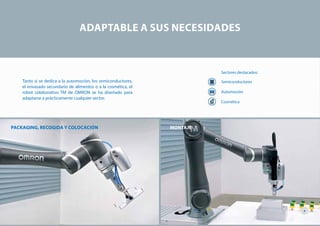Tanto si se dedica a la automoción, los semiconductores,
el envasado secundario de alimentos o a la cosmética, el
robot colaborativo TM de OMRON se ha diseñado para
adaptarse a prácticamente cualquier sector.
Sectores destacados:
Semiconductores
Automoción
Cosmética
MONTAJEPACKAGING, RECOGIDA Y COLOCACIÓN
ADAPTABLE A SUS NECESIDADES
4
 