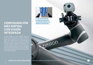 CONFIGURACIÓN
MÁS RÁPIDA
CON VISIÓN
INTEGRADA
El robot colaborativo TM de OMRON incluye un
sistema de visión integrado. La cámara localiza los
objetos en un amplio campo de visión y la luz de
mejora de la imagen permite un reconocimiento de
objetos sean cuales sean las condiciones. El sistema
de visión mejora la fiabilidad, la uniformidad y la
colocación de alta precisión, e incluye funciones como
el reconocimiento de patrones, la lectura de códigos
de barras y la clasificación por colores, lo que facilita la
inspección, las mediciones y la clasificación sin ningún
coste o esfuerzo adicional.
LA LUZ DE MEJORA DE
LA IMAGEN GARANTIZA
UN RECONOCIMIENTO DE
OBJETOS EXCEPCIONAL
7CÁMARA DE CINCO MEGAPÍXELES CON UN CAMPO DE VISIÓN EXCEPCIONAL
 