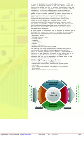 Representante: Procnet Consulting www.procnet.com.br Paulo Pinhão Cel. 11-992746219 Página 2
A Gestão da Qualidade Total, do inglês Total Quality Management - TQM é uma
estratégia de administração completa que tem como objetivo principal criar a
consciência da qualidade em todos os processos organizacionais, já que uma
organização que se propõe a implementar um Sistema de Gestão voltado à
Qualidade (SGQ) tem consciência de que sua trajetória deve ser reavaliada, uma
vez que precisará colocar em prática atividades que visam estabelecer e manter um
ambiente no qual as pessoas, trabalhando em equipe, consigam obter um
desempenho eficaz nos objetivos e metas estabelecidas pela organização.
O SGQ está diretamente relacionado à melhoria contínua de todos os processos
organizacionais, desde o planejamento estratégico e a tomada de decisão, até a
execução dos serviços e operações que a organização se propõe a realizar.
Neste sentido, o SoftExpert EQM Suite se destaca como uma importante solução
para auxiliar as organizações a superar estes desafios, pois além de trazer
benefícios imediatos, suporta todas as fases do ciclo de melhoria contínua do PDCA
(Plan - Planejar, Do - Executar, Check - Verificar e Act - Agir), desde o estágio de
planejamento até o de análise crítica.
A solução permite o relacionamento entre os processos da qualidade desde a
identificação dos requisitos dos clientes até a avaliação de sua satisfação,
proporcionando seu controle eficiente e eficaz e sua conformidade, automatizando:
• Mapeamento de processos
• Controle de documentos e registro
• Controle de mudanças
• Treinamentos
• Satisfação de Clientes
• Auditorias
• Indicadores do desempenho
• Outros processos chaves de Boas Práticas e de ISO
O SE EQM Suíte é uma solução totalmente integrada, voltada ao gerenciamento da
conformidade das normas de gestão da qualidade, que tem como característica a
redução da sobrecarga relacionada com as operações e responsabilidades das
organizações, já que disponibiliza ferramentas que dão suporte para que as
organizações se adaptem às exigências normativas e aos regulamentos de forma
transparente para com todos os colaboradores, ao mesmo tempo em que
aumentam sua eficácia e melhoram continuamente.
O SoftExpert EQM Suíte promove os seguintes benefícios:
• Oferece aos clientes acesso seguro via WEB (self service).
• Reduz as despesas gerais necessárias para realização de atividades exigidas
pelas normas.
• Amplia a capacidade de colaboração, estimulada pelo acesso em tempo real
das informações.
• Elimina atrasos e ineficiências dos processos manuais.
Responsabilidade
da Direção CCR
lS
l e
a
iq
i t
u
ei
e i EQM s
ns
n Framework f
i
ta
t t ç
eo
e ã
s
so
Realização
do ProdutoEntrada Saída
 