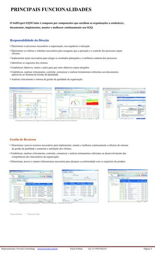 Representante: Procnet Consulting www.procnet.com.br Paulo Pinhão Cel. 11-992746219 Página 3
PRINCIPAIS FUNCIONALIDADES
O SoftExpert EQM Suite é composto por componentes que auxiliam as organizações a estabelecer,
documentar, implementar, manter e melhorar continuamente seu SGQ.
Responsabilidade da Direção
• Determinar os processos necessários a organização, sua sequência e interação.
• Determinar os critérios e métodos necessários para assegurar que a operação e o controle dos processos sejam
eficazes.
• Implementar ações necessárias para atingir os resultados planejados e a melhoria contínua dos processos.
• Identificar os requisitos dos clientes.
• Estabelecer objetivos, metas e ações para que estes objetivos sejam atingidos.
• Estabelecer, analisar criticamente, controlar, comunicar e realizar treinamentos referentes aos documentos
aplicáveis ao Sistema de Gestão da Qualidade.
• Analisar criticamente o sistema de gestão da qualidade da organização.
Fluxograma de Processos do Negócio Scorecard de Performance Pesquisa de Documentos
Gestão de Recursos
• Determinar e prover recursos necessários para implementar, manter e melhorar continuamente a eficácia do sistema
de gestão da qualidade e aumentar a satisfação dos clientes.
• Estabelecer, analisar criticamente, controlar, comunicar e realizar treinamentos referentes ao desenvolvimento das
competências dos funcionários da organização.
• Determinar, prover e manter infraestrutura necessária para alcançar a conformidade com os requisitos do produto.
Mapeamento de Competências * Plano de Treinamento * Histórico de Ativos **
* Pacote Premium | ** Pacote SE Suite
 