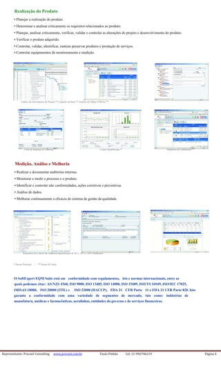 Representante: Procnet Consulting www.procnet.com.br Paulo Pinhão Cel. 11-992746219 Página 4
Realização do Produto
• Planejar a realização do produto.
• Determinar e analisar criticamente os requisitos relacionados ao produto.
• Planejar, analisar criticamente, verificar, validar e controlar as alterações do projeto e desenvolvimento do produto.
• Verificar o produto adquirido.
• Controlar, validar, identificar, rastrear preservar produtos e prestação de serviços.
• Controlar equipamentos de monitoramento e medição.
Gráfico de Informações do Projeto ** Cadastro do Item ** Análise de Falhas (FMEA) **
Carta de Inspeção de Material ** Coleta Simplificada ** Registros de Calibrações **
Medição, Análise e Melhoria
• Realizar e documentar auditorias internas.
• Monitorar e medir o processo e o produto.
• Identificar e controlar não conformidades, ações corretivas e preventivas.
• Análise de dados.
• Melhorar continuamente a eficácia do sistema de gestão da qualidade.
Requisitos do Critério da Auditoria Identificação de NC's, AC's e AP's Dashboard
* Pacote Premium | ** Pacote SE Suite
O SoftExpert EQM Suite está em conformidade com regulamentos, leis e normas internacionais, entre as
quais podemos citar: AS/NZS 4360, ISO 9000, ISO 13485, ISO 14000, ISO 15489, ISO/TS 16949, ISO/IEC 17025,
OHSAS 18000, ISO 20000 (ITIL) e ISO 22000 (HACCP), FDA 21 CFR Parte 11 e FDA 21 CFR Parte 820. Isto
garante a conformidade com uma variedade de segmentos de mercado, tais como: indústrias de
manufatura, médicas e farmacêuticas, aerolinhas, entidades do governo e de serviços financeiros.
 