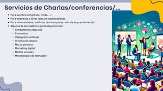 Servicios de Charlas/conferencias/...
Para eventos (congresos, ferias, ...)
Para empresas y otros tipos de organizaciones
Para universidades, institutos (aula-empresa, aula de emprendimiento), …
Algunas de las materias que trabajamos son:
Competencias digitales
Contenidos
Inteligencia artificial
Orientación laboral
Marca personal
Marketing digital
Medios sociales
Metodologías de formación
 