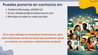 Puedes ponerte en contacto en:
Teléfono/WhatsApp: 625569162
Email: alfredovela@revistaformacion.com
Mensajes privados en redes sociales
Si en este catálogo no encuentras lo que buscas, pero
esta relacionado con los servicios que prestamos, ponte
en contacto con nosotros e intentaremos ayudarte
 