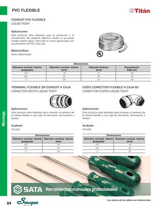 Montaje
Los valores de las tablas son referenciales
84
CONDUIT PVC FLEXIBLE
LIQUID TIGHT
Aplicaciones
Este producto esta diseñado para la protección y el
enrutamiento del cableado eléctrico donde no se pueda
instalar tubería rígida. Fabricado en acero galvanizado con
recubrimiento de PVC color gris.
Material Base
Acero Galvanizado
Dimensiones
Diámetro nominal Interior
(pulgadas)
Diámetro nominal Interior
(mm)
Diámetro Exterior
(mm)
Presentación
Rollo (m)
1/2” 16 21 50
3/4”
1”
20
25
25
31
50
50
TERMINAL FLEXIBLE ZN CONDUIT A CAJA
CONECTOR RECTO LIQUID TIGHT
CODO CONECTOR FLEXIBLE A CAJA 90°
CONECTOR CURVO LIQUID TIGHT
Aplicaciones
Este producto esta diseñado para conectar un extremo de
la tubería flexible a una caja de derivación, terminación o
equipo.
Acabado
Zincado
Aplicaciones
Este producto esta diseñado para conectar un extremo de
la tubería flexible a una caja de derivación, terminación o
equipo.		
Acabado
Zincado
Dimensiones Dimensiones
Diámetro nominal tubería
(pulgadas)
Diámetro nominal tubería
(pulgadas)
Diámetro nominal tuberia
(mm)
Diámetro nominal tuberia
(mm)
1/2” 1/2”
16 16
3/4” 3/4”
1” 1”
20 20
25 25
PVC FLEXIBLE
 
