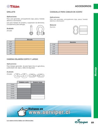Montaje
Los valores de las tablas son referenciales
89
ACCESORIOS
Aplicaciones
Para trabajos generales de peso ligero.Uso en agricultura,
publicidadd vial, rejas y vallas de seguridad.
Acabado
Zincado
CADENA ESLABÓN CORTO Y LARGO
Eslabón corto
Zincado
Aluminio
Eslabón largo
3 mm
4 mm
1/8”
1/16”
5 mm
1/4”
6 mm
1/4”
5/32”
8 mm
5/16”
3/16”
10 mm
3/8”
12 mm
1/2”
5/8”
3/4
Aplicaciones
Para usos generales, principalmente izaje, pesca, forestal,
eléctrico e iluminación.
Uso para trabajos de arrastre y suspensión de elementos.
Complemento para eslingas.
Acabado
Zincado
GRILLETE CASQUILLO PARA CABLES DE ACERO
ACCESORIOS
Aplicaciones
Para usos generales, principalmente izaje, pesca, forestal,
eléctrico e iluminación.
Material
Aluminio
 