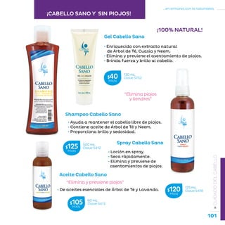 101
...en armonía con la naturaleza.
»CUIDADODELCABELLO
• Ayuda a mantener el cabello libre de piojos.
• Contiene aceite de Árbol de Té y Neem.
• Proporciona brillo y sedosidad.
• Enriquecido con extracto natural
de Árbol de Té, Cuasia y Neem.
• Elimina y previene el asentamiento de piojos.
• Brinda fuerza y brillo al cabello.
“Elimina piojos
y liendres”
Shampoo Cabello Sano
• De aceites esenciales de Árbol de Té y Lavanda.
“Elimina y previene piojos”
Aceite Cabello Sano
Gel Cabello Sano
• Loción en spray.
• Seca rápidamente.
• Elimina y previene de
asentamientos de piojos.
Spray Cabello Sano
¡100% NATURAL!
60 mL
Clave S413$105MXN
500 mL
Clave S412$125MXN
125 mL
Clave S418$120MXN
130 mL
Clave S732$40MXN
¡CABELLO SANO Y SIN PIOJOS!
 