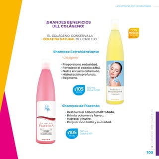 103
...en armonía con la naturaleza.
»CUIDADODELCABELLO
¡GRANDES BENEFICIOS
DEL COLÁGENO!
Shampoo Extrahidratante
• Proporciona sedosidad.
• Fortalece el cabello débil.
• Nutre el cuero cabelludo.
• Hidratación profunda.
• Regenera.
“Colágeno”
Shampoo de Placenta
• Restaura el cabello maltratado.
• Brinda volumen y fuerza.
• Hidrata y nutre.
• Proporciona brillo y suavidad.
EL COLÁGENO CONSERVA LA
KERATINA NATURAL DEL CABELLO.
500 mL
Clave S230$105MXN
500 mL
Clave S167$105MXN
 