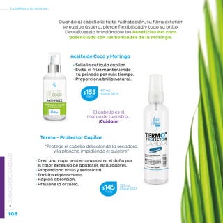108
La belleza a tu alcance...
»CUIDADODELCABELLO
Aceite de Coco y Moringa
• Sella la cutícula capilar.
• Evita el frizz manteniendo
tu peinado por más tiempo.
• Proporciona brillo natural.
Cuando al cabello le falta hidratación, su fibra exterior
se vuelve áspera, pierde flexibilidad y todo su brillo.
Devuélveselo brindándole los beneficios del coco
potenciado con las bondades de la moringa.
Termo - Protector Capilar
• Crea una capa protectora contra el daño por
el calor excesivo de aparatos estilizadores.
• Proporciona brillo y sedosidad.
• Facilita el planchado.
• Rápida absorción.
• Previene la orzuela.
“Protege el cabello del calor de la secadora
y la plancha impidiendo el quiebre”
60 mL
Clave S614$155MXN
125 mL
Clave S517$145MXN
El cabello es el
marco de tu rostro…
¡Cuídalo!
 