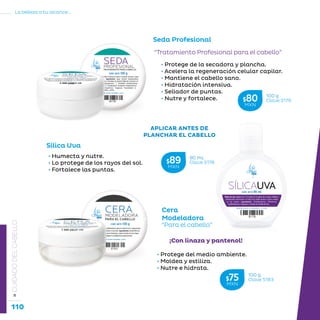 110
La belleza a tu alcance...
»CUIDADODELCABELLO
“Tratamiento Profesional para el cabello”
• Protege de la secadora y plancha.
• Acelera la regeneración celular capilar.
• Mantiene el cabello sano.
• Hidratación intensiva.
• Sellador de puntas.
• Nutre y fortalece.
Seda Profesional
Sílica Uva
• Humecta y nutre.
• Lo protege de los rayos del sol.
• Fortalece las puntas.
Cera
Modeladora
“Para el cabello”
¡Con linaza y pantenol!
• Protege del medio ambiente.
• Moldea y estiliza.
• Nutre e hidrata.
90 mL
Clave S178$89MXN
100 g
Clave S183$75MXN
100 g
Clave S179$80MXN
APLICAR ANTES DE
PLANCHAR EL CABELLO
 