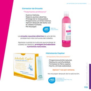 113
...en armonía con la naturaleza.
»CUIDADODELCABELLO
• Nutre e hidrata.
• Repara puntas abiertas.
• Protege de la resequedad.
• Proporciona un brillo intenso.
• Aplicar después del baño con
el cabello húmedo.
• No enjuagar.
“Tratamiento profesional”
Corrector de Orzuela
Hidratante Capilar
“Ampolleta Revitalizadora”
• Proporciona brillo natural.
• Restaura a profundidad.
• Fortalece la fibra capilar.
• Nutre y brinda sedosidad.
Aplicar 1 vez por semana.
No enjuagar después de la aplicación.
260 mL
Clave S051$85MXN
Contiene 10
Ampolletas de 5 mL c/u.
Clave S340$165MXN
La orzuela o puntas abiertas es uno de los
problemas más comunes del cabello.
Aparece cuando la cutícula que protege al
cabello se debilita, protégelo brindándole
nutrientes naturales.
 