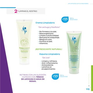 115
...en armonía con la naturaleza.
»LÍNEAFACIAL
º LIMPIAR EL ROSTRO:
2
Crema Limpiadora
“De Lechuga y Pasiflora”
• Da firmeza a la piel.
• Descongestiona.
• Limpia a profundidad.
• Remueve el maquillaje.
• Relaja el cutis.
• Purifica la piel.
• Vitamina.
RETIRAR CON UN ALGODÓN
HÚMEDO CON TÓNICO
DE LECHUGA O AGUA DE
ROSAS.
290 g
Clave S003$125MXN
¡REFRESCANTE NATURAL!
Espuma Limpiadora
“De Uva”
• Limpia y refresca.
• Anti-inflamatoria.
• Antioxidante.
• Lentifica el
envejecimiento.
250 g
Clave S330$125MXN
 