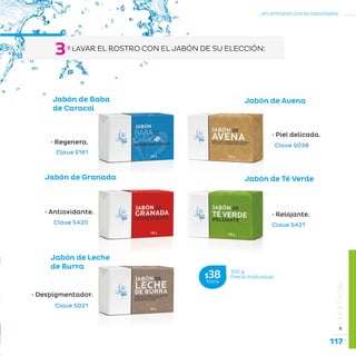 117
...en armonía con la naturaleza.
»LÍNEAFACIAL
Jabón de Té Verde
• Relajante.
Jabón de Granada
• Antioxidante.
Clave S161
Clave S038
Clave S421Clave S420
Clave S021
Jabón de Leche
de Burra
• Despigmentador.
Jabón de Avena
• Piel delicada.
Jabón de Baba
de Caracol
• Regenera.
100 g
Precio Individual$38MXN
º LAVAR EL ROSTRO CON EL JABÓN DE SU ELECCIÓN:
3
 