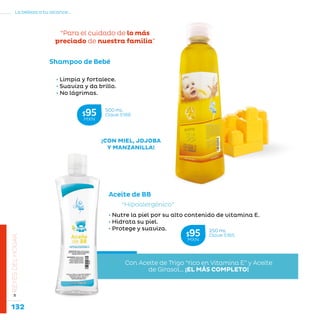 132
La belleza a tu alcance...
»REYESDELHOGAR
¡CON MIEL, JOJOBA
Y MANZANILLA!
• Limpia y fortalece.
• Suaviza y da brillo.
• No lágrimas.
“Para el cuidado de lo más
preciado de nuestra familia”
Shampoo de Bebé
Con Aceite de Trigo “rico en Vitamina E” y Aceite
de Girasol... ¡EL MÁS COMPLETO!
• Nutre la piel por su alto contenido de vitamina E.
• Hidrata su piel.
• Protege y suaviza.
“Hipoalergénico”
Aceite de BB
500 mL
Clave S166$95MXN
250 mL
Clave S165$95MXN
 