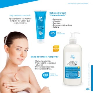 139
...en armonía con la naturaleza.
»LÍNEABABADECARACOL
• Regenera.
• Hidrata.
• Suaviza.
• Desvanece cicatrices.
• Aclara.
Baba de Caracol
“Manos de seda”“Rejuvenece tus manos”
Aplicar sobre las manos
limpias las veces que
sea necesario.
• Humecta y nutre.
• Proporciona sedosidad
a tu piel.
• Desvanece cicatrices.
• Desvanece estrías.
Baba de Caracol “Corporal”
1000 mL
Clave S156$185MXN
140 g
Clave S222$65MXN
 