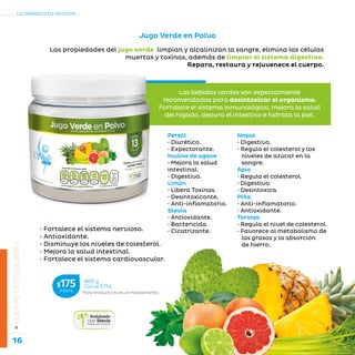 16
La belleza a tu alcance...
»CUERPOENEQUILIBRIO
Jugo Verde en Polvo
Perejil
• Diurético.
• Expectorante.
Inulina de agave
• Mejora la salud
intestinal.
• Digestivo.
Limón
• Libera Toxinas.
• Desintoxicante.
• Anti-inflamatorio.
Stevia
• Antioxidante.
• Bactericida
• Cicatrizante.
Nopal
• Digestivo.
• Regula el colesterol y los
niveles de azúcar en la
sangre.
Apio
• Regula el colesterol.
• Digestivo.
• Desintoxica.
Piña
• Anti-inflamatorio.
• Antioxidante.
Toronja
• Regula el nivel de colesterol.
• Favorece al metabolismo de
las grasas y la absorción
de hierro.
*Este producto no es un medicamento.
460 g
Clave S714$175MXN
Las propiedades del jugo verde limpian y alcalinizan la sangre, elimina las células
muertas y toxinas, además de limpiar el sistema digestivo.
Repara, restaura y rejuvenece el cuerpo.
Las bebidas verdes son especialmente
recomendadas para desintoxicar el organismo.
Fortalece el sistema inmunológico, mejora la salud
del hígado, depura el intestino e hidrata la piel.
• Fortalece el sistema nervioso.
• Antioxidante.
• Disminuye los niveles de colesterol.
• Mejora la salud intestinal.
• Fortalece el sistema cardiovascular.
 