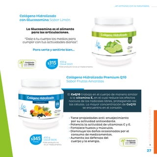 27
...en armonía con la naturaleza.
»CUERPOENEQUILIBRIO
Colágeno Hidrolizado Premium Q10
Sabor Frutas Amarillas
• Tiene propiedades anti-envejecimiento
por su actividad antioxidante.
• Potencía la actividad de vitaminas C y E.
• Fortalece huesos y músculos.
• Disminuye los daños ocasionados por el
consumo de medicamentos.
• Aumenta las defensas del
cuerpo y la energía.
El CoQ10 trabaja en el cuerpo de manera similar
a la vitamina E, en el cual reduce los efectos
nocivos de los radicales libres, protegiendo así
las células. La mayor concentración de CoQ10
se encuentra en el corazón.
Para verte y sentirte bien...
Colágeno Hidrolizado
con Glucosamina Sabor Limón
La Glucosamina es el alimento
para las articulaciones.
“Dale a tu cuerpo los medios para
cumplir con tus actividades diarias”.
*Este producto no
es un medicamento.
450 g
Clave S606$345MXN
*Este producto no es un medicamento.
450 g
Clave S622$315MXN
 